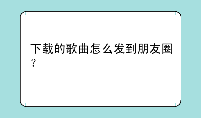 下载的歌曲怎么发到朋友圈？