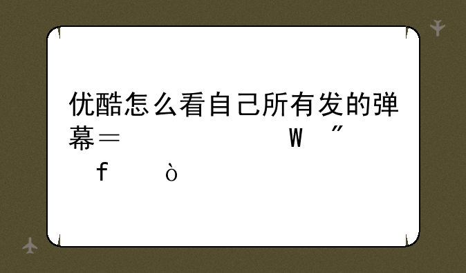 优酷怎么看自己所有发的弹幕？如何删除？