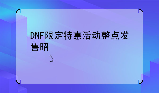 DNF限定特惠活动整点发售是几点？
