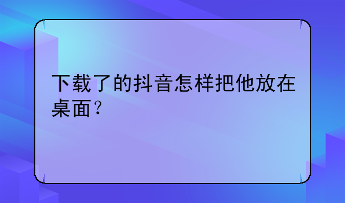 下载了的抖音怎样把他放在桌面？