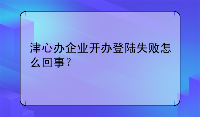 津心办企业开办登陆失败怎么回事？
