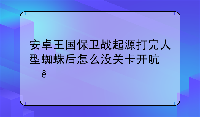安卓王国保卫战起源打完人型蜘蛛后怎么没关卡开启了