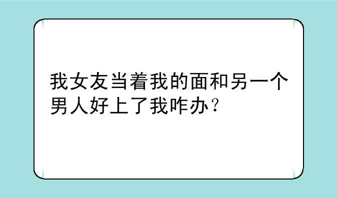 我女友当着我的面和另一个男人好上了我咋办？