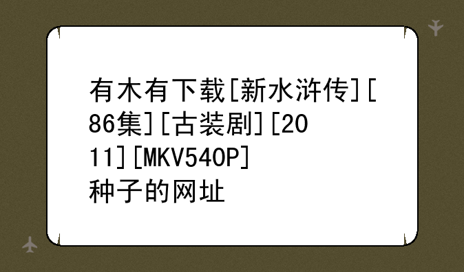 有木有下载[新水浒传][86集][古装剧][2011][MKV540P]种子的网址
