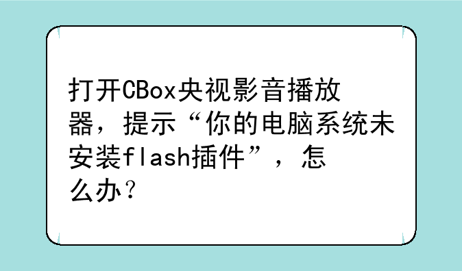 打开CBox央视影音播放器，提示“你的电脑系统未安装flash插件”，怎么办？