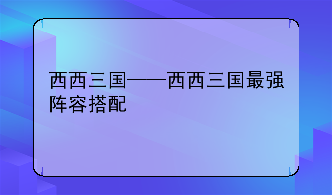 西西三国——西西三国最强阵容搭配