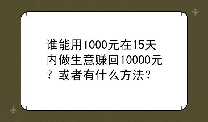 谁能用1000元在15天内做生意赚回10000元？或者有什么方法？