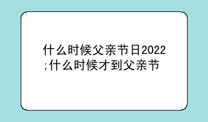 什么时候父亲节日2022;什么时候才到父亲节