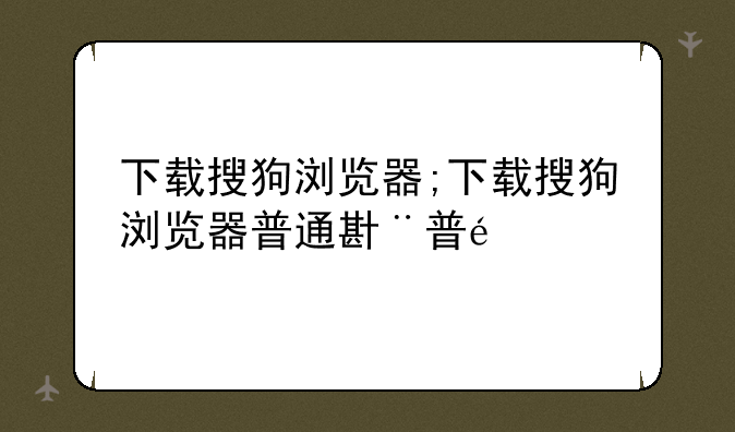 下载搜狗浏览器;下载搜狗浏览器普通版