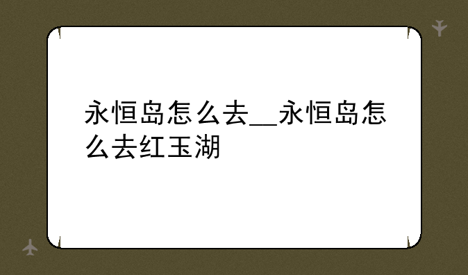 永恒岛怎么去__永恒岛怎么去红玉湖