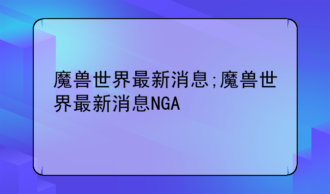 魔兽世界最新消息;魔兽世界最新消息NGA