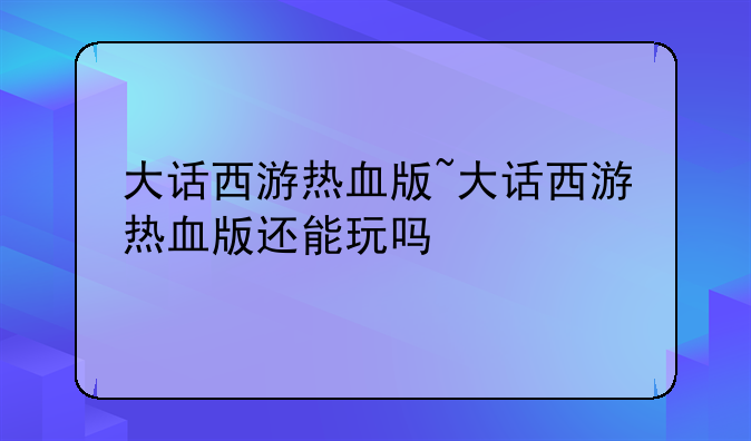 大话西游热血版~大话西游热血版还能玩吗