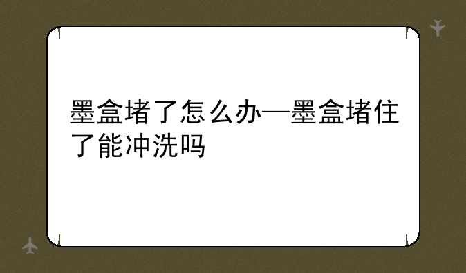 墨盒堵了怎么办—墨盒堵住了能冲洗吗