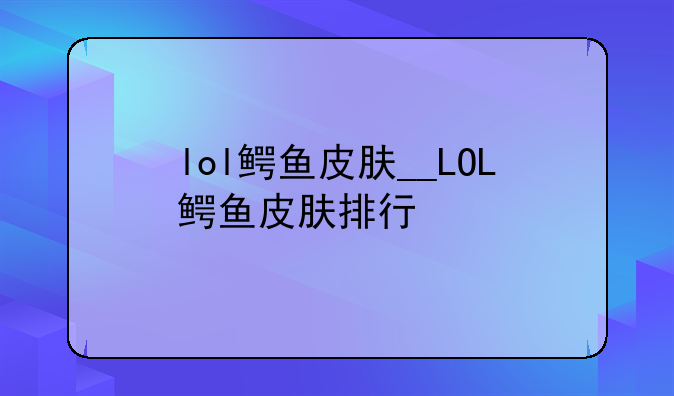 lol鳄鱼皮肤__LOL鳄鱼皮肤排行